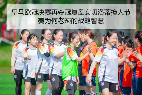 皇马欧冠决赛再夺冠复盘安切洛蒂换人节奏为何老辣的战略智慧
