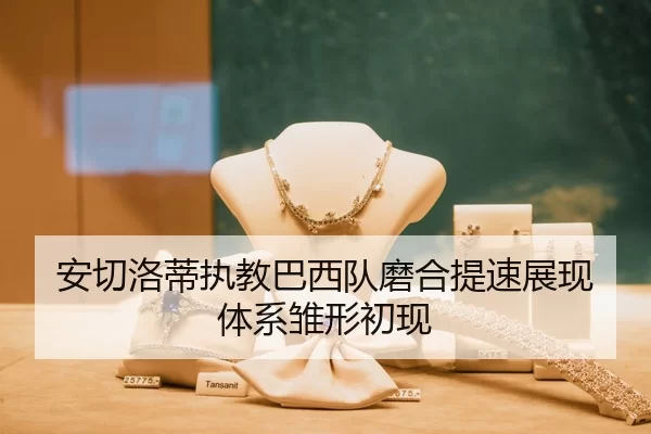 安切洛蒂执教巴西队磨合提速展现体系雏形初现