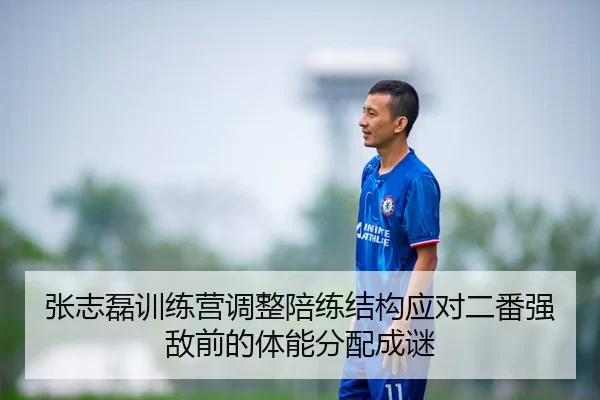 张志磊训练营调整陪练结构应对二番强敌前的体能分配成谜