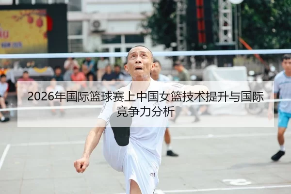 2026年国际篮球赛上中国女篮技术提升与国际竞争力分析