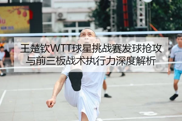 王楚钦WTT球星挑战赛发球抢攻与前三板战术执行力深度解析