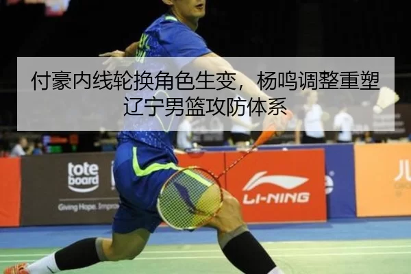 付豪内线轮换角色生变，杨鸣调整重塑辽宁男篮攻防体系
