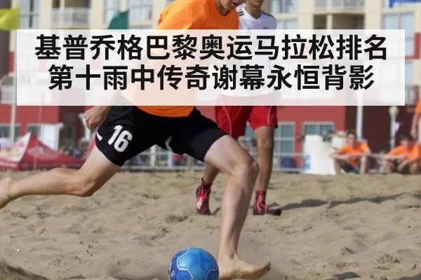 基普乔格巴黎奥运马拉松排名第十雨中传奇谢幕永恒背影