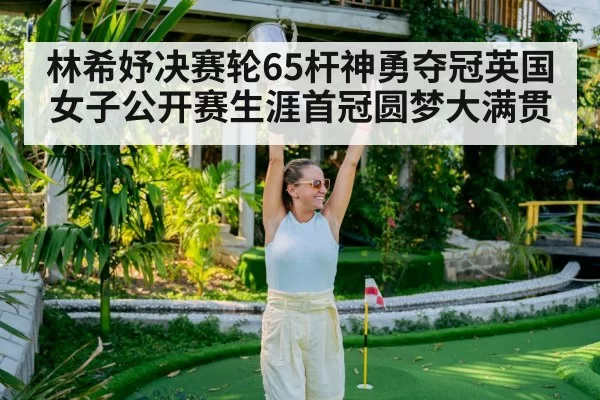 林希妤决赛轮65杆神勇夺冠英国女子公开赛生涯首冠圆梦大满贯