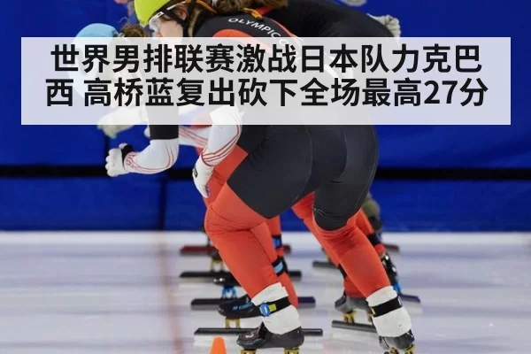 世界男排联赛激战日本队力克巴西 高桥蓝复出砍下全场最高27分