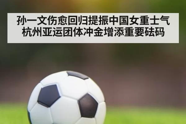 孙一文伤愈回归提振中国女重士气 杭州亚运团体冲金增添重要砝码