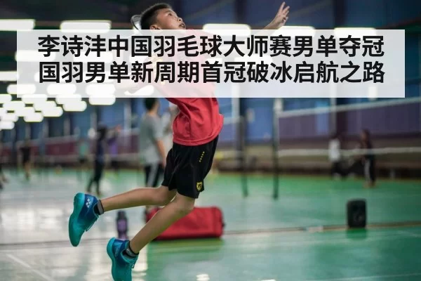 李诗沣中国羽毛球大师赛男单夺冠 国羽男单新周期首冠破冰启航之路