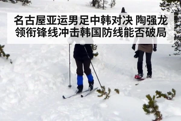 名古屋亚运男足中韩对决 陶强龙领衔锋线冲击韩国防线能否破局